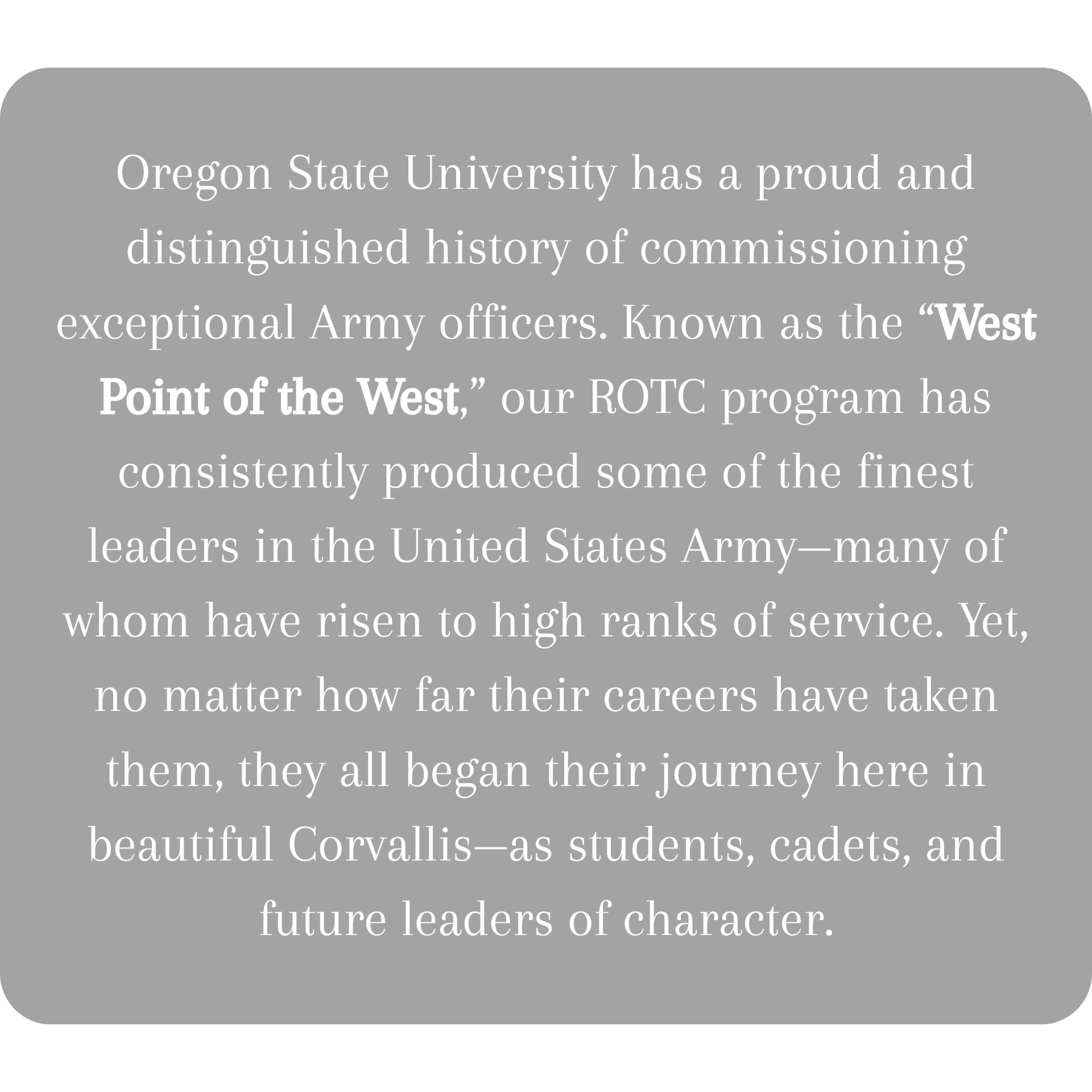 Oregon State University has a proud and distinguished history of commissioning exceptional Army officers. Known as the “West Point of the West,” our ROTC program has consistently produced some of  (1).png